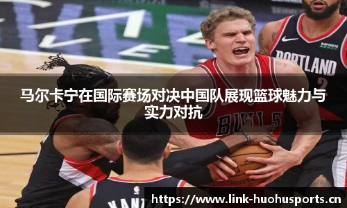 马尔卡宁在国际赛场对决中国队展现篮球魅力与实力对抗